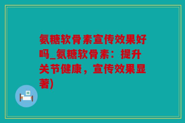 氨糖软骨素宣传效果好吗_氨糖软骨素：提升关节健康，宣传效果显著)