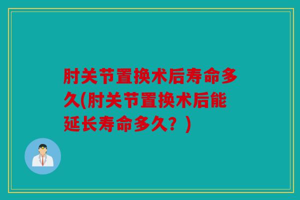 肘关节置换术后寿命多久(肘关节置换术后能延长寿命多久？)