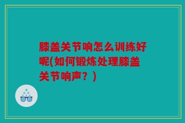 膝盖关节响怎么训练好呢(如何锻炼处理膝盖关节响声？)