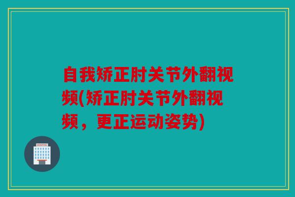 自我矫正肘关节外翻视频(矫正肘关节外翻视频，更正运动姿势)