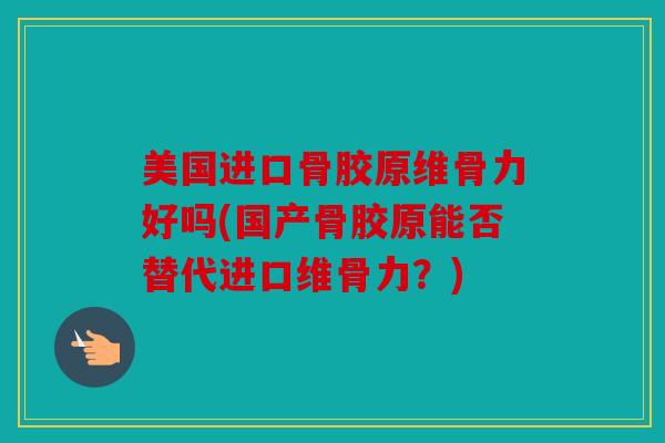 美国进口骨胶原维骨力好吗(国产骨胶原能否替代进口维骨力？)