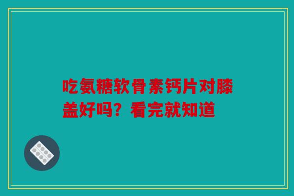 吃氨糖软骨素钙片对膝盖好吗？看完就知道