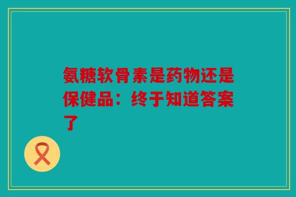 氨糖软骨素是药物还是保健品：终于知道答案了