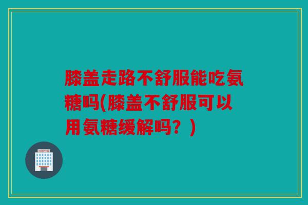 膝盖走路不舒服能吃氨糖吗(膝盖不舒服可以用氨糖缓解吗？)