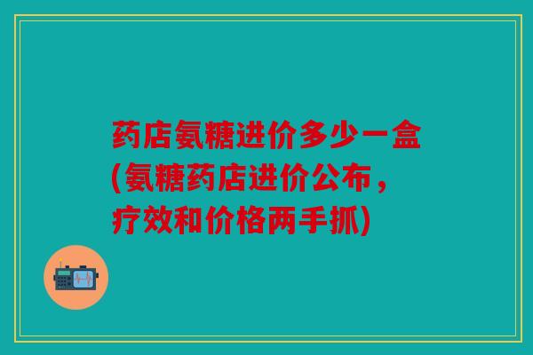 药店氨糖进价多少一盒(氨糖药店进价公布，疗效和价格两手抓)