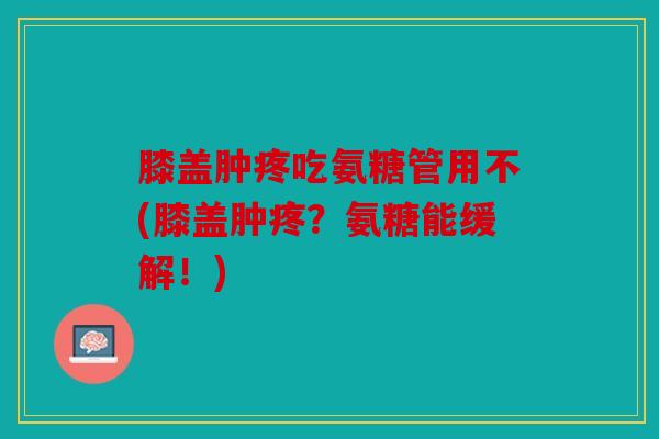 膝盖肿疼吃氨糖管用不(膝盖肿疼？氨糖能缓解！)