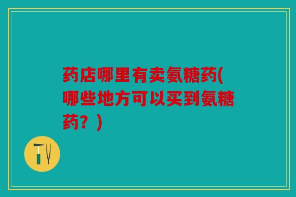 药店哪里有卖氨糖药(哪些地方可以买到氨糖药？)