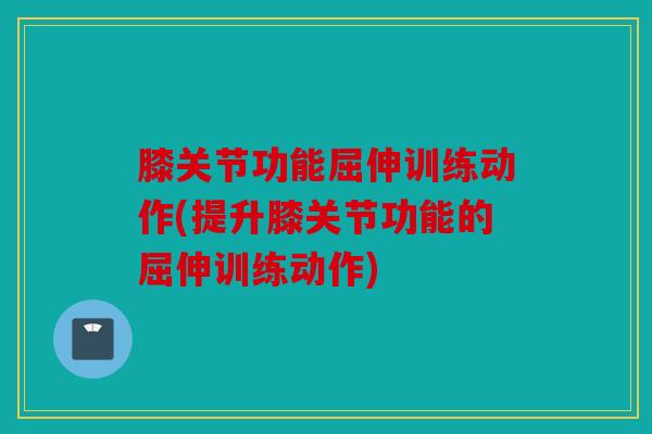 膝关节功能屈伸训练动作(提升膝关节功能的屈伸训练动作)