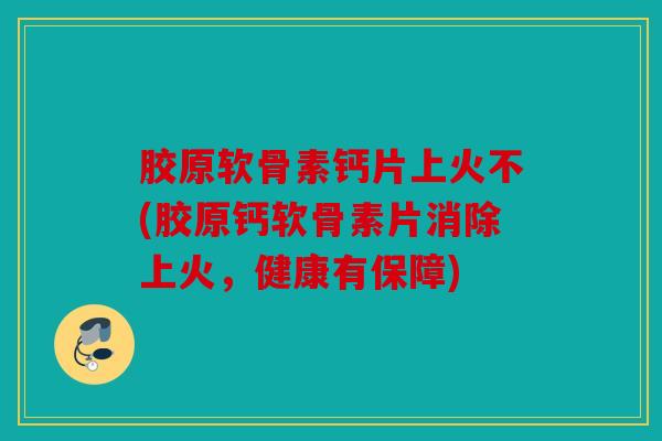 胶原软骨素钙片上火不(胶原钙软骨素片消除上火，健康有保障)