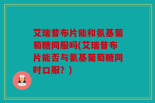 艾瑞昔布片能和氨基葡萄糖同服吗(艾瑞昔布片能否与氨基葡萄糖同时口服？)