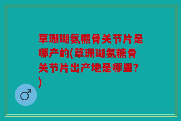 草珊瑚氨糖骨关节片是哪产的(草珊瑚氨糖骨关节片出产地是哪里？)