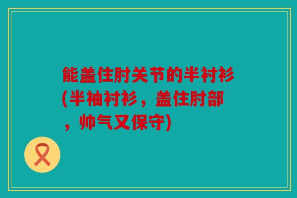 能盖住肘关节的半衬衫(半袖衬衫，盖住肘部，帅气又保守)