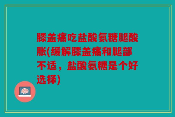 膝盖痛吃盐酸氨糖腿酸胀(缓解膝盖痛和腿部不适，盐酸氨糖是个好选择)