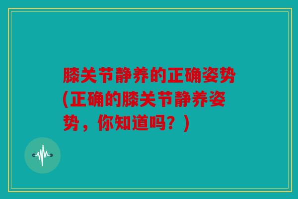 膝关节静养的正确姿势(正确的膝关节静养姿势，你知道吗？)