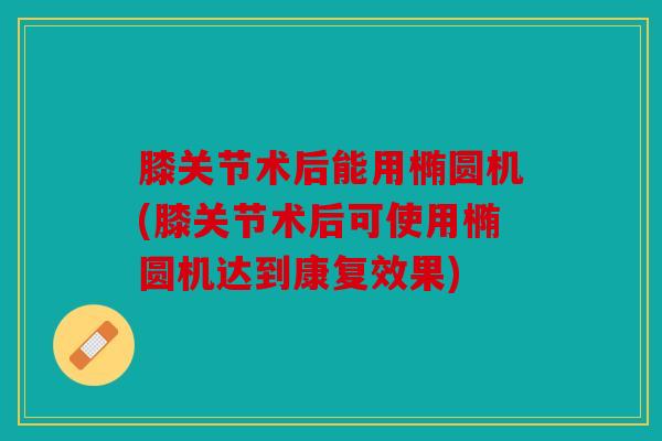 膝关节术后能用椭圆机(膝关节术后可使用椭圆机达到康复效果)