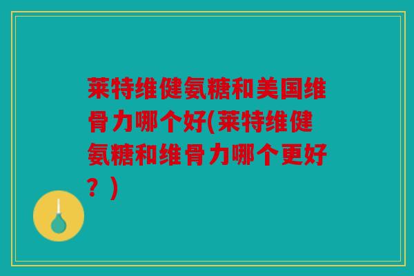 莱特维健氨糖和美国维骨力哪个好(莱特维健氨糖和维骨力哪个更好？)