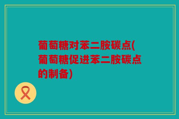 葡萄糖对苯二胺碳点(葡萄糖促进苯二胺碳点的制备)