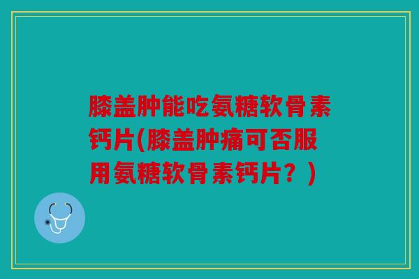 膝盖肿能吃氨糖软骨素钙片(膝盖肿痛可否服用氨糖软骨素钙片？)