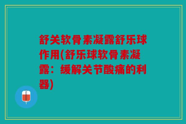 舒关软骨素凝露舒乐球作用(舒乐球软骨素凝露：缓解关节酸痛的利器)