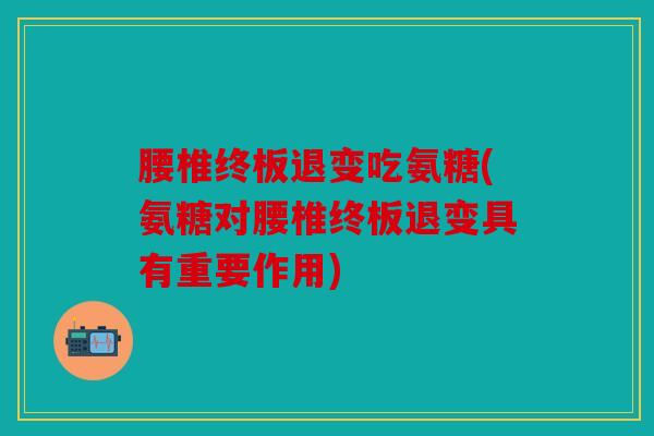 腰椎终板退变吃氨糖(氨糖对腰椎终板退变具有重要作用)