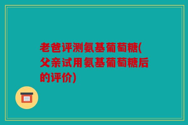 老爸评测氨基葡萄糖(父亲试用氨基葡萄糖后的评价)