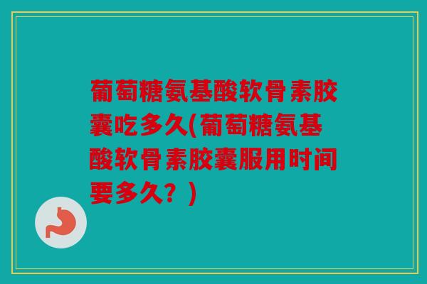 葡萄糖氨基酸软骨素胶囊吃多久(葡萄糖氨基酸软骨素胶囊服用时间要多久？)