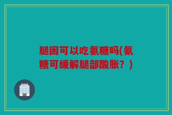 腿困可以吃氨糖吗(氨糖可缓解腿部酸胀？)