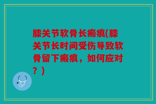 膝关节软骨长瘢痕(膝关节长时间受伤导致软骨留下瘢痕，如何应对？)