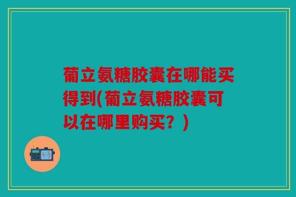 葡立氨糖胶囊在哪能买得到(葡立氨糖胶囊可以在哪里购买？)