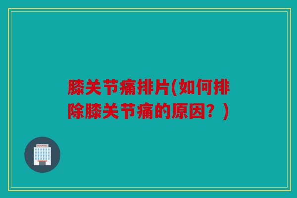 膝关节痛排片(如何排除膝关节痛的原因？)