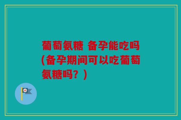 葡萄氨糖 备孕能吃吗(备孕期间可以吃葡萄氨糖吗？)