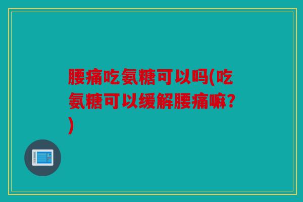 腰痛吃氨糖可以吗(吃氨糖可以缓解腰痛嘛？)