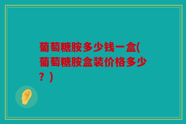 葡萄糖胺多少钱一盒(葡萄糖胺盒装价格多少？)