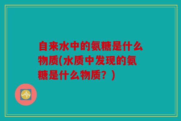 自来水中的氨糖是什么物质(水质中发现的氨糖是什么物质？)