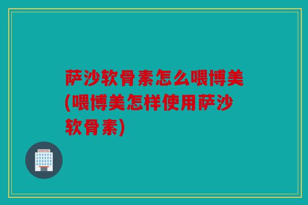 萨沙软骨素怎么喂博美(喂博美怎样使用萨沙软骨素)