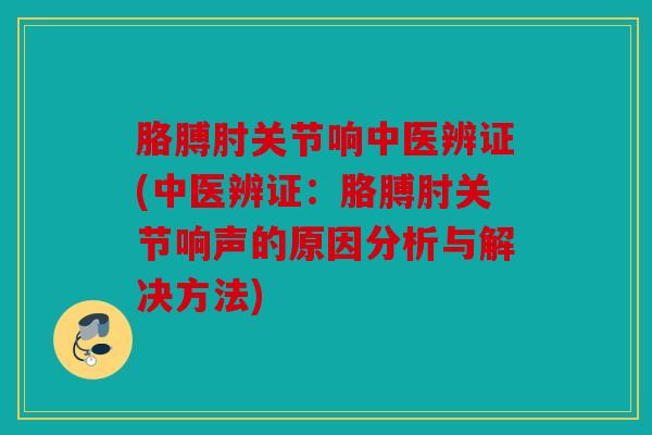 胳膊肘关节响中医辨证(中医辨证：胳膊肘关节响声的原因分析与解决方法)