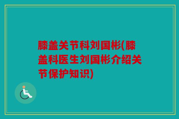 膝盖关节科刘国彬(膝盖科医生刘国彬介绍关节保护知识)