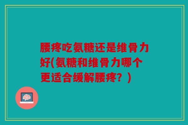 腰疼吃氨糖还是维骨力好(氨糖和维骨力哪个更适合缓解腰疼？)