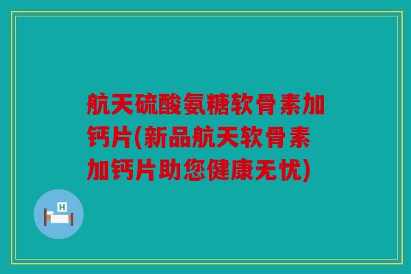 航天硫酸氨糖软骨素加钙片(新品航天软骨素加钙片助您健康无忧)