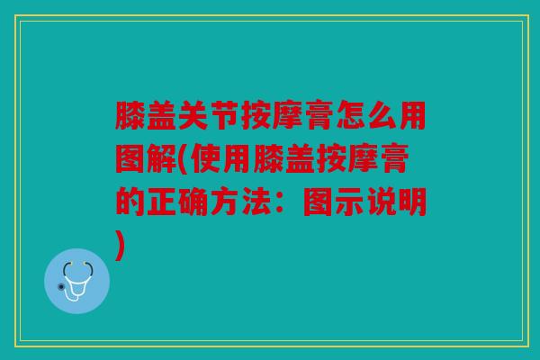 膝盖关节按摩膏怎么用图解(使用膝盖按摩膏的正确方法：图示说明)