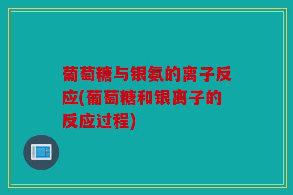 葡萄糖与银氨的离子反应(葡萄糖和银离子的反应过程)