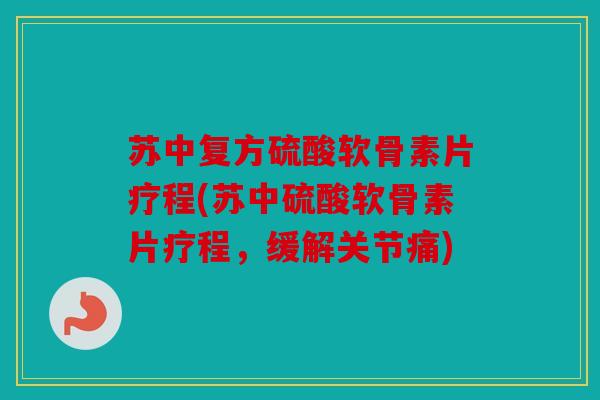 苏中复方硫酸软骨素片疗程(苏中硫酸软骨素片疗程，缓解关节痛)