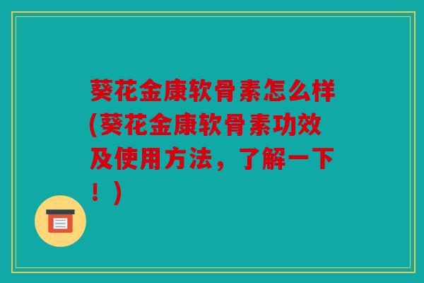 葵花金康软骨素怎么样(葵花金康软骨素功效及使用方法，了解一下！)