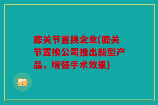 膝关节置换企业(膝关节置换公司推出新型产品，增强手术效果)