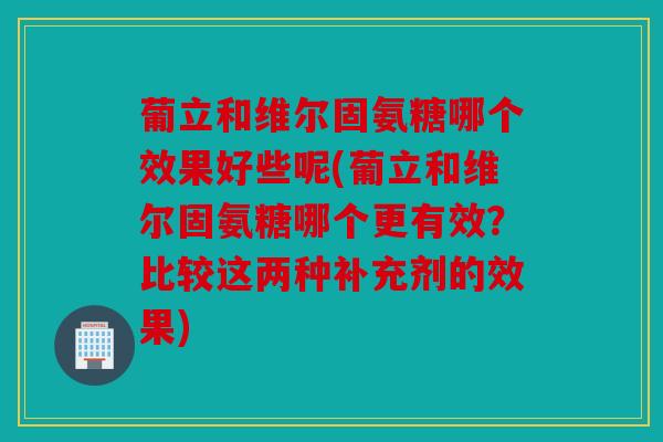 葡立和维尔固氨糖哪个效果好些呢(葡立和维尔固氨糖哪个更有效？比较这两种补充剂的效果)