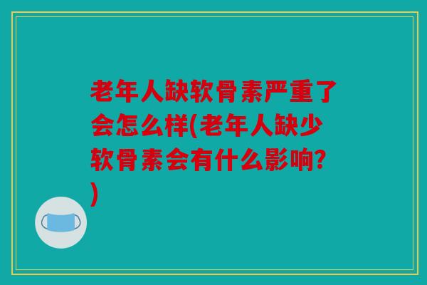 老年人缺软骨素严重了会怎么样(老年人缺少软骨素会有什么影响？)