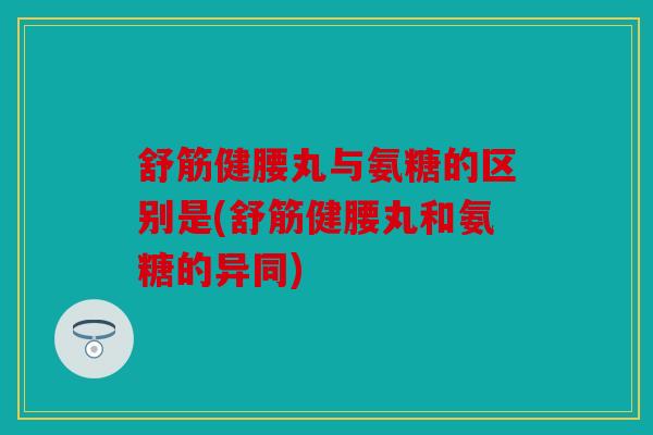 舒筋健腰丸与氨糖的区别是(舒筋健腰丸和氨糖的异同)