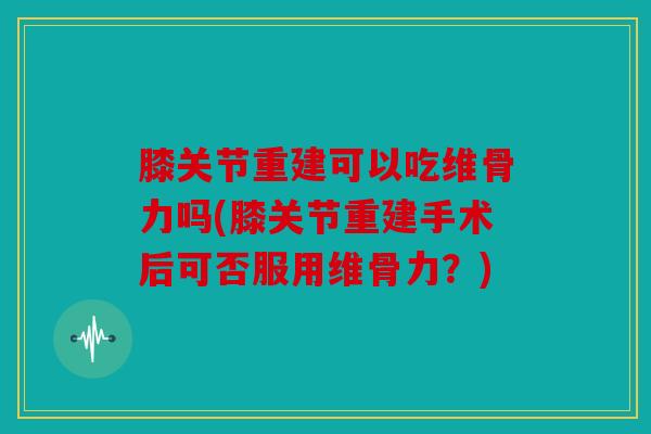 膝关节重建可以吃维骨力吗(膝关节重建手术后可否服用维骨力？)