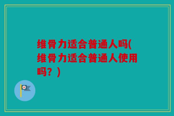 维骨力适合普通人吗(维骨力适合普通人使用吗？)