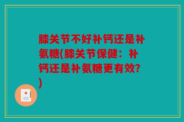 膝关节不好补钙还是补氨糖(膝关节保健：补钙还是补氨糖更有效？)